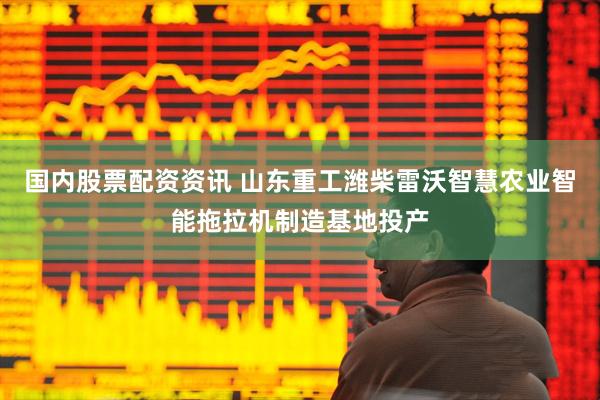 国内股票配资资讯 山东重工潍柴雷沃智慧农业智能拖拉机制造基地投产