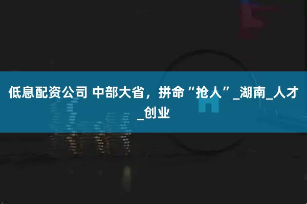 低息配资公司 中部大省，拼命“抢人”_湖南_人才_创业