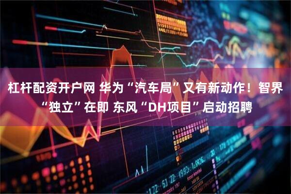 杠杆配资开户网 华为“汽车局”又有新动作！智界“独立”在即 东风“DH项目”启动招聘