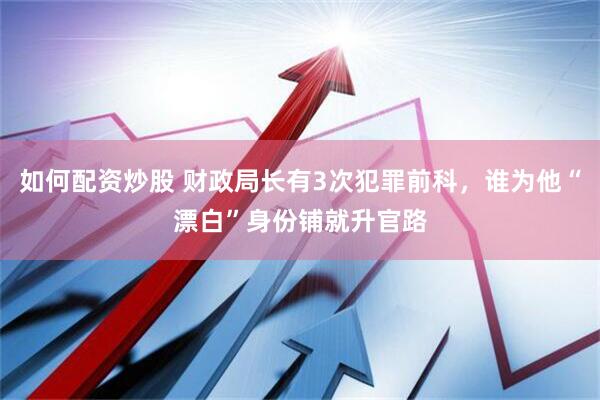 如何配资炒股 财政局长有3次犯罪前科，谁为他“漂白”身份铺就升官路