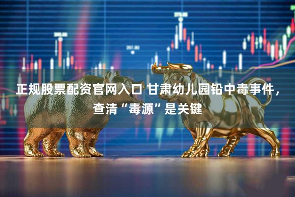正规股票配资官网入口 甘肃幼儿园铅中毒事件，查清“毒源”是关键