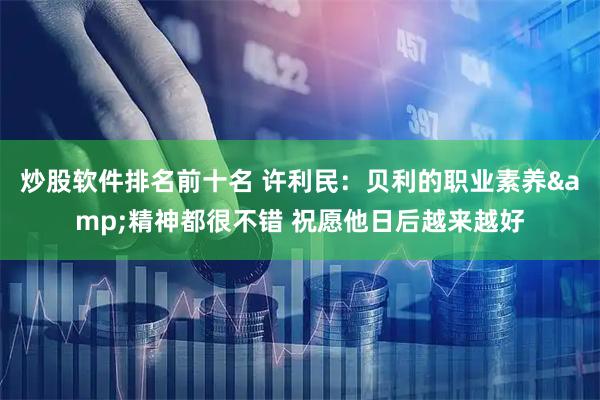 炒股软件排名前十名 许利民：贝利的职业素养&精神都很不错 祝愿他日后越来越好